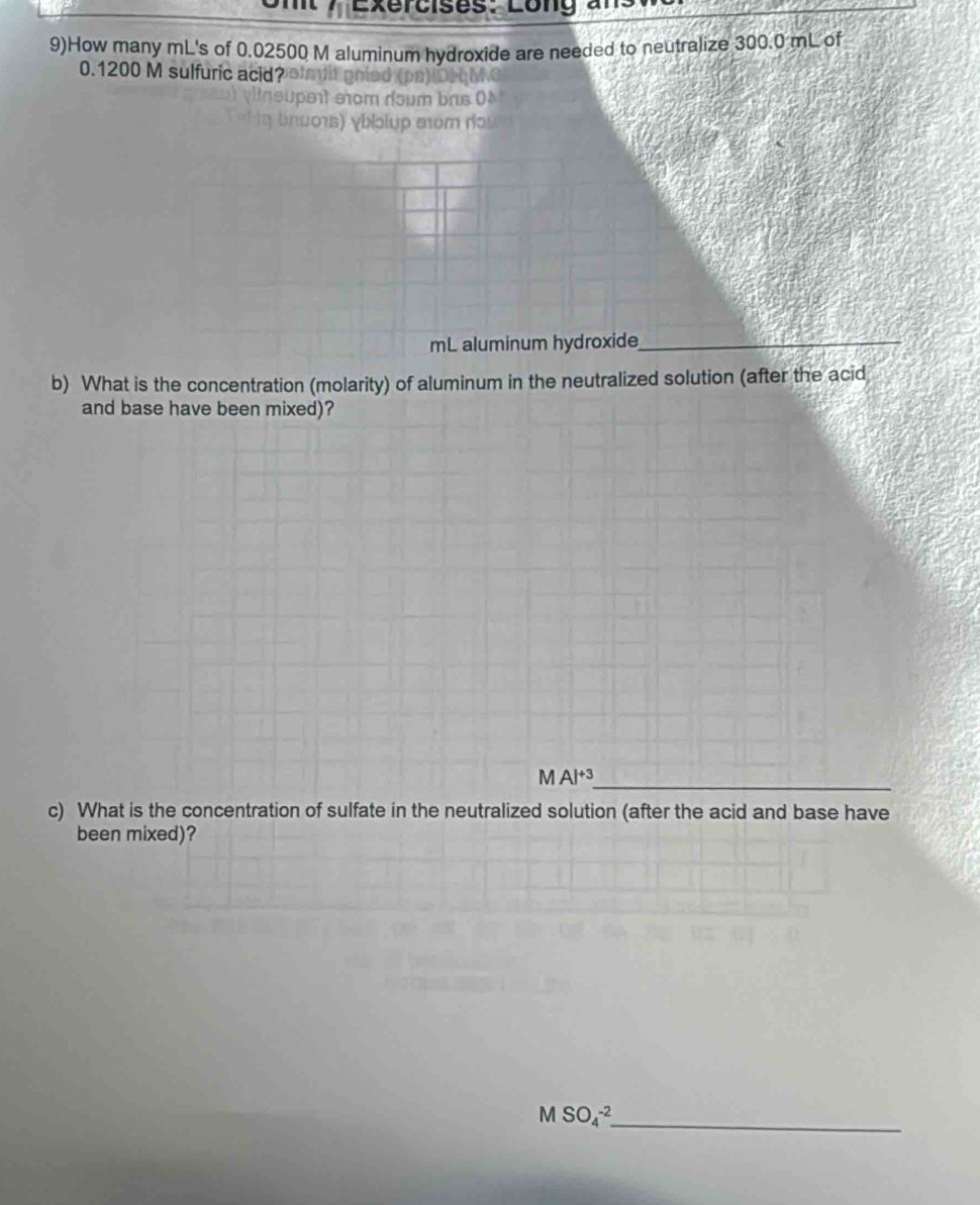 9)How many mL's of 0.02500 M aluminum hydroxide are needed to neutralize 300.0 mL of
0.1200 M sulfuric acid? 
mL aluminum hydroxide_ 
b) What is the concentration (molarity) of aluminum in the neutralized solution (after the acid 
and base have been mixed)? 
_
MAl^(+3)
c) What is the concentration of sulfate in the neutralized solution (after the acid and base have 
been mixed)? 
_ MSO_4^(-2)