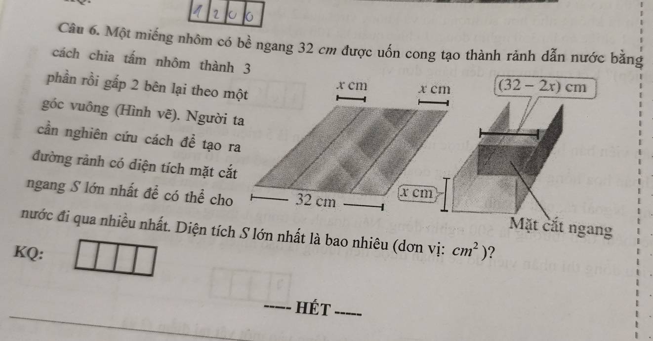 Một miếng nhôm có bề ngang 32 cm được uốn cong tạo thành rảnh dẫn nước bằng 
cách chia tấm nhôm thành 3 
phần rồi gấp 2 bên lại theo một
(32-2x)cm
góc vuông (Hình vẽ). Người ta 
cần nghiên cứu cách để tạo ra 
đường rảnh có diện tích mặt cắt 
ngang S lớn nhất để có thể cho 
Mặt cắt ngang 
nước đi qua nhiều nhất. Diện tích S lớn nhất là bao nhiêu (dơn vị: cm^2)
KQ: ? 
_HÉt_