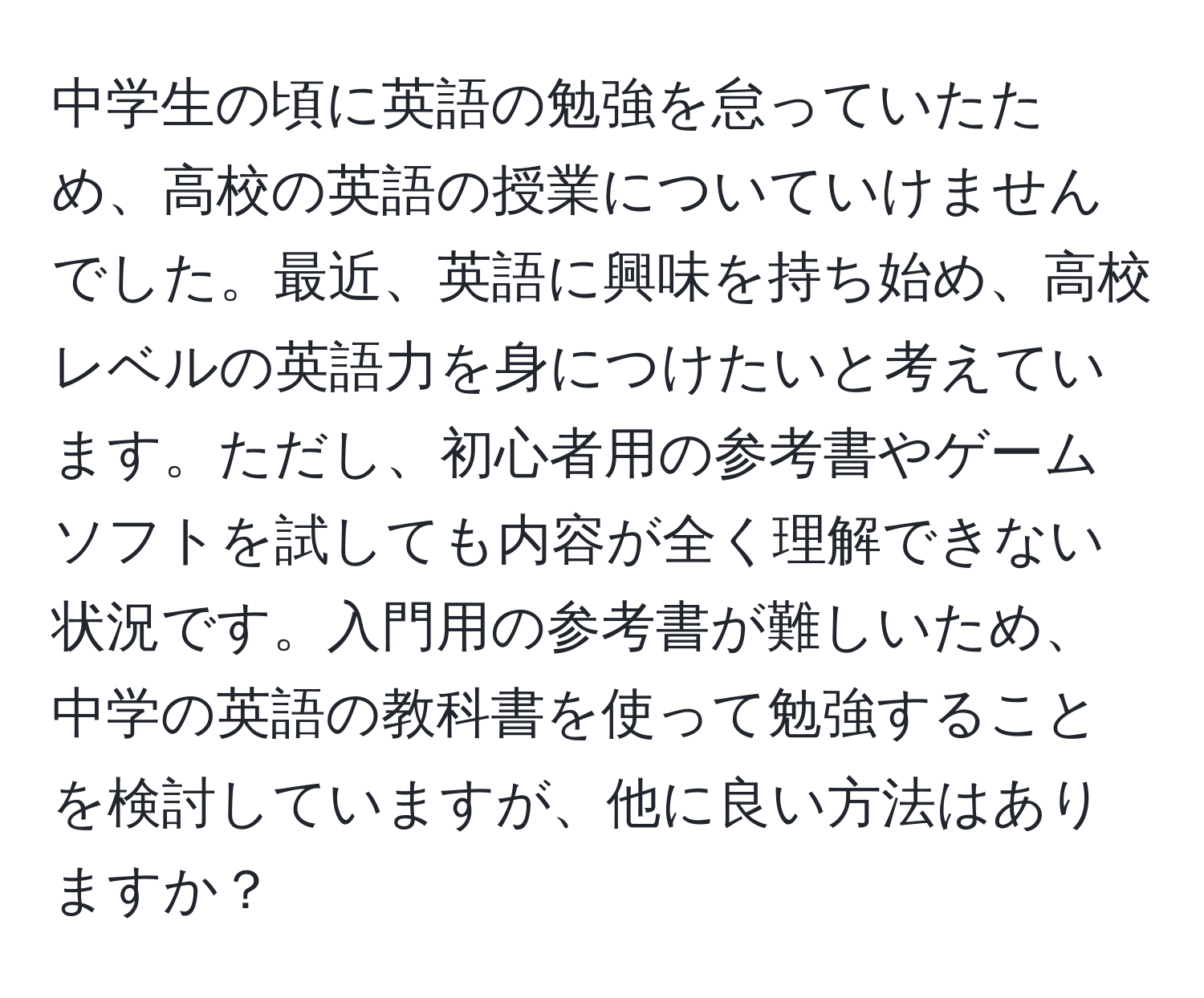 中学生の頃に英語の勉強を怠っていたため、高校の英語の授業についていけませんでした。最近、英語に興味を持ち始め、高校レベルの英語力を身につけたいと考えています。ただし、初心者用の参考書やゲームソフトを試しても内容が全く理解できない状況です。入門用の参考書が難しいため、中学の英語の教科書を使って勉強することを検討していますが、他に良い方法はありますか？