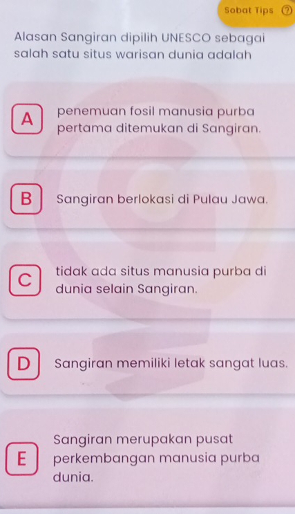 Sobat Tips
Alasan Sangiran dipilih UNESCO sebagai
salah satu situs warisan dunia adalah
A penemuan fosil manusia purba
pertama ditemukan di Sangiran.
B Sangiran berlokasi di Pulau Jawa.
C tidak ada situs manusia purba di
dunia selain Sangiran.
D Sangiran memiliki letak sangat luas.
Sangiran merupakan pusat
E perkembangan manusia purba
dunia.