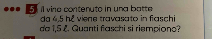 5Il vino contenuto in una botte 
da 4,5 hl viene travasato in fiaschi 
da 1,5 l. Quanti fiaschi si riempiono?