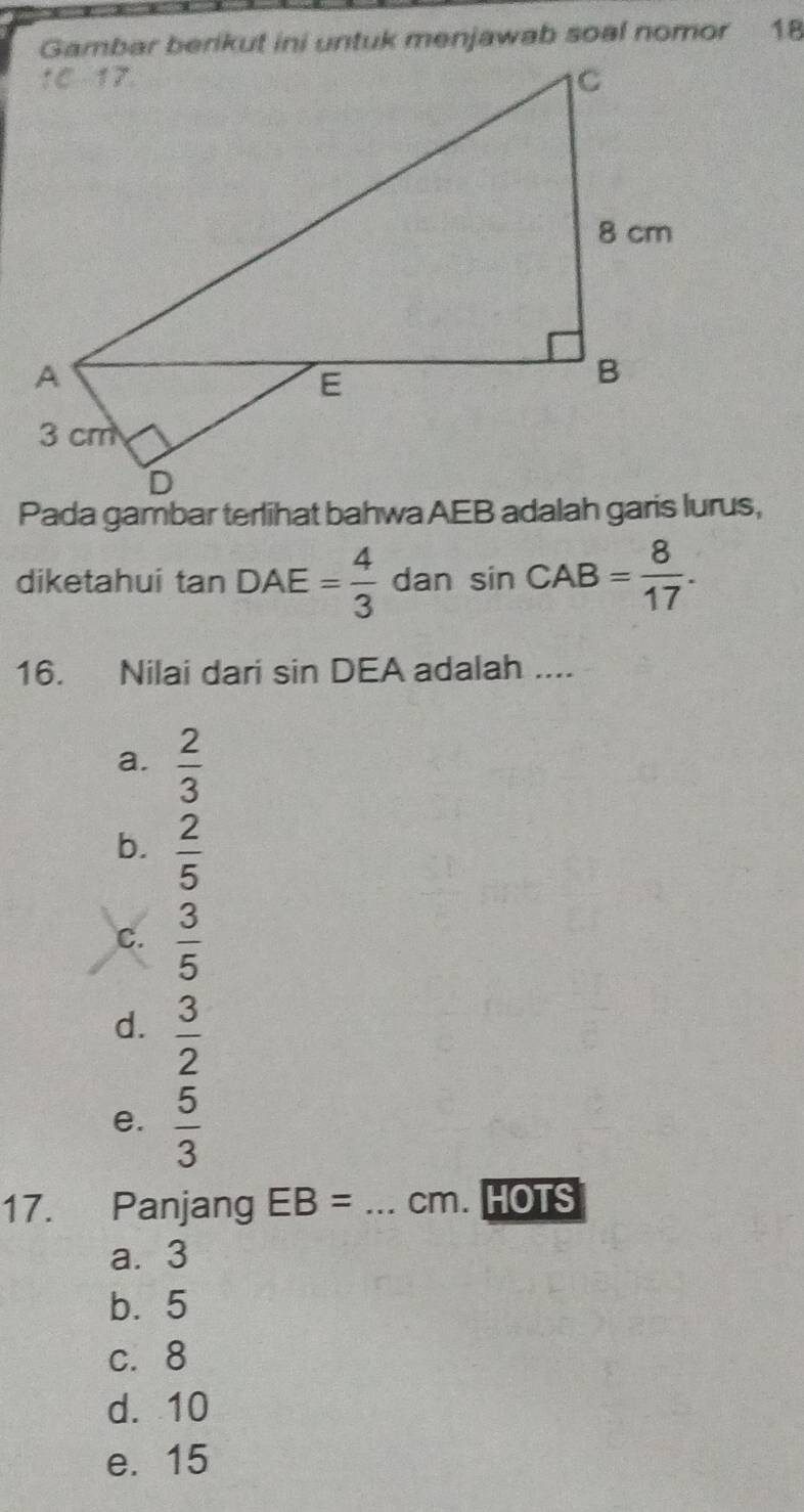 Gambar berikut ini untuk menjawab soal nomor 18
diketahui tan DAE= 4/3  dan sin CAB= 8/17 . 
16. Nilai dari sin DEA adalah ....
a.  2/3 
b.  2/5 
C.  3/5 
d.  3/2 
e.  5/3 
17. Panjang EB= _ cm. HOTS
a. 3
b. 5
c. 8
d. 10
e. 15