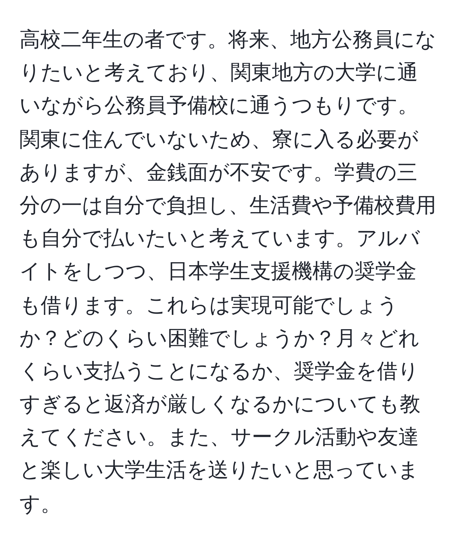 高校二年生の者です。将来、地方公務員になりたいと考えており、関東地方の大学に通いながら公務員予備校に通うつもりです。関東に住んでいないため、寮に入る必要がありますが、金銭面が不安です。学費の三分の一は自分で負担し、生活費や予備校費用も自分で払いたいと考えています。アルバイトをしつつ、日本学生支援機構の奨学金も借ります。これらは実現可能でしょうか？どのくらい困難でしょうか？月々どれくらい支払うことになるか、奨学金を借りすぎると返済が厳しくなるかについても教えてください。また、サークル活動や友達と楽しい大学生活を送りたいと思っています。