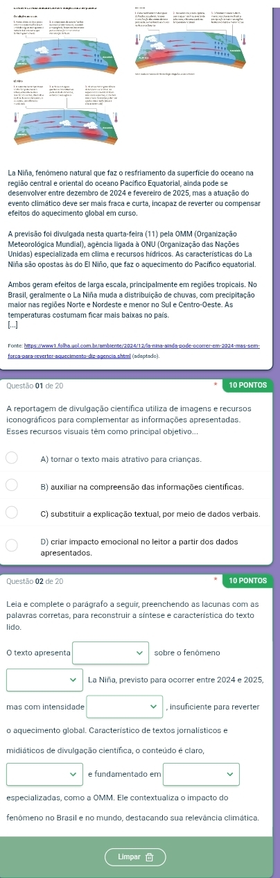 La Niña, fenômeno natural que faz o resfriamento da superfície do oceano na
região central e oriental do oceano Pacífico Equatorial, ainda pode se
evento climático deve ser mais fraca e curta, incapaz de reverter ou compensar
efeitos do aquecimento global em curso.
A previsão foi divulgada nesta quarta-feira (11) pela OMM (Organização
Meteorológica Mundial), agência ligada à ONU (Organização das Nações
Unidas) especializada em clima e recursos hídricos. As características do La
Niña são opostas às do El Niño, que faz o aquecimento do Pacífico equatorial.
Ambos geram efeitos de larga escala, principalmente em regiões tropicais. No
Brasil, geralmente o La Niña muda a distribuição de chuvas, com precipitação
maior nas regiões Norte e Nordeste e menor no Sul e Centro-Oeste. As
temperaturas costumam ficar mais baixas no país.
[..]
Fonte: https://www1.folha.uol.com.br/ambiente/2024/12/la-nina-ainda-pode-ocorrer-em-2024-mas-sem-
força-para-reverter-aquecimento-diz-agencia shtml (adaotado).
10 PONTOS
A reportagem de divulgação científica utiliza de imagens e recursos
iconográficos para complementar as informações apresentadas
Esses recursos visuais têm como principal objetivo..
A) tornar o texto mais atrativo para crianças.
B) auxiliar na compreensão das informações científicas.
C) substituir a explicação textual, por meio de dados verbais.
D) criar impacto emocional no leitor a partir dos dados
apresentados.
Questão 02 de 20 10 PONTOS
Leia e complete o parágrafo a seguir, preenchendo as lacunas com as
palavras corretas, para reconstruir a síntese e característica do texto
lido.
O texto apresenta sobre o fenômeno
La Niña, previsto para ocorrer entre 2024 e 2025,
más com intensidade , insuficiente para reverter
o aquecimento global. Característico de textos jornalísticos e
midiáticos de divulgação científica, o conteúdo é claro,
e fundamentado em
fenômeno no Brasil e no mundo, destacando sua relevância climática.
Limpar
