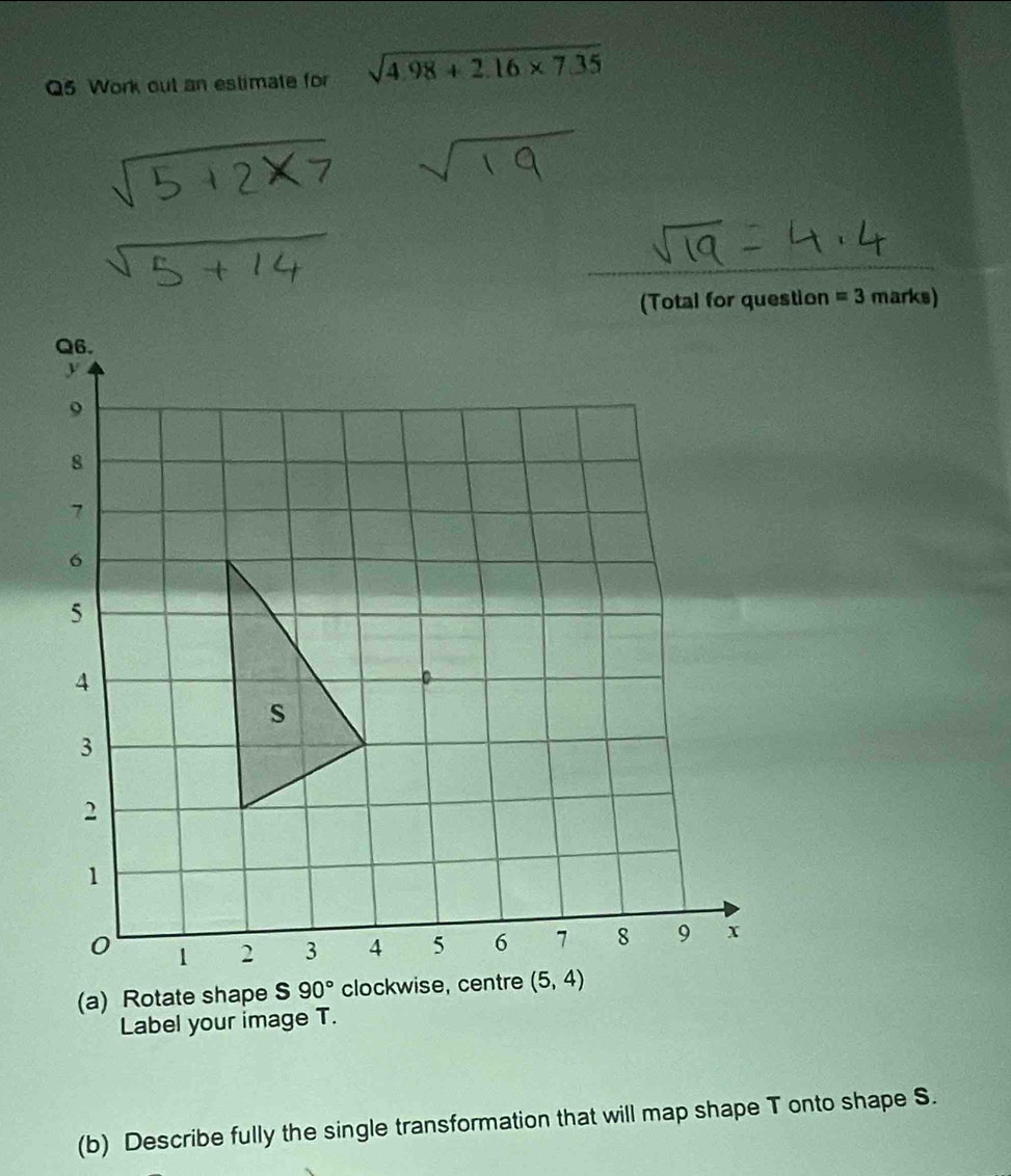 Work out an estimate for sqrt(4.98+2.16* 7.35)
(Total for question =3 marks)
(a) Rotate shape S 90° clock
Label your image T.
(b) Describe fully the single transformation that will map shape T onto shape S.