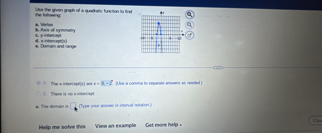 Use the given graph of a quadratic function to find Ay 
the following: 
a. Vertex 
b. Axis of symmetry
x
c. y-intercept 5 10
B
-10 -5
d. x-intercept(s) 
e. Domain and range
-3
The x-intercept(s) are x=0, -2. (Use a comma to separate answers as needed.) 
B. There is no x-intercept. 
e. The domain is □ (Type your answer in interval notation.) 
Clev 
Help me solve this View an example Get more help -