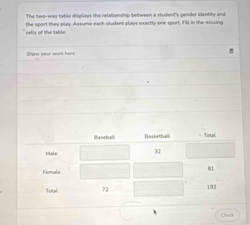 The two-way table displays the relationship between a student's gender identity and 
the sport they play. Assume each student plays exactly one sport. Fill in the missing 
cells of the table. 
Show your work here 
Baseball Basketball Total 
Male
32
Female
81
192
Total
72
Check