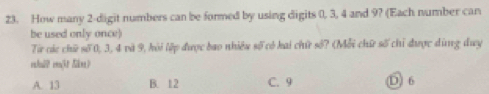 How many 2 -digit numbers can be formed by using digits 0, 3, 4 and 9? (Each number can
be used only once)
Từ các chữ số 0, 3, 4 và 9, hỏi lệp được bao nhiều số có kai chứ số? (Mỗi chữ số chỉ được dùng duy
mhulʔ mt Nâm)
A. 13 B. 12 C. 9 D 6