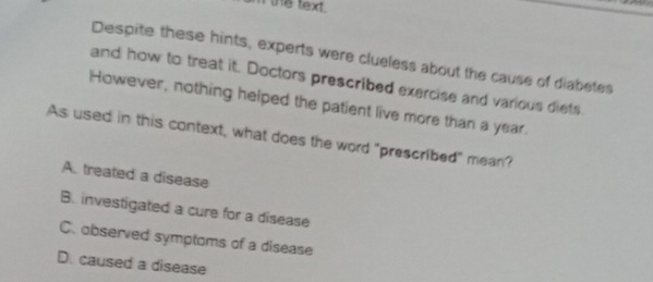 the text.
Despite these hints, experts were clueless about the cause of diabetes
and how to treat it. Doctors prescribed exercise and various diets.
However, nothing helped the patient live more than a year.
As used in this context, what does the word "prescribed" mean?
A. treated a disease
B. investigated a cure for a disease
C. observed symptoms of a disease
D. caused a disease