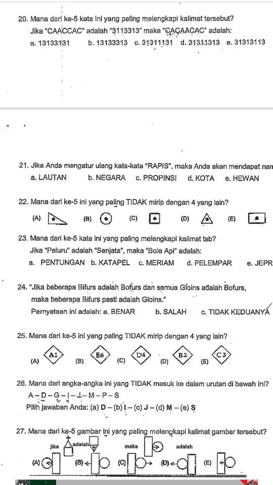 Mana dari ke- 5 kata ini yang paling melengkapi kalimat tersebut?
Jika ''CAA'CCAC'' adalah 3113313'' maka "CAÇAACAC" adalah:
a. 13133131 b. 13133313 c. 31311131 d. 31311313 e. 31313113
21. Jika Anda mengatur ulang kata-kata "RAPIS", maka Anda akan mendapat nam
a. LAUTAN b. NEGARA c. PROPINSI d. KOTA e. HEWAN
22. Mana dari ke -5 ini yang paling TIDAK mirip dengan 4 yang lain?
(A) (B) (C) 6 (D) (E) ..
23. Mana dari ke- 5 kata ini yang paling melengkapi kalimat tsb?
Jika “Peluru'' adalah “Senjata”, maka “Bola Api' adalah:
a. PENTUNGAN b. KATAPEL c. MERIAM d. PELEMPAR e. JEPR
24. 'Jika beberapa Bifurs adalah Bofurs dan semua Gloins ađalah Bofurs,
maka beberapa Bifurs pasti adaiah Gloins."
Pernyataan ini adalah: a. BENAR b. SALAH c. TIDAK KEDUANYÁ
25. Mana dari ke -5 ini yang paling T!DAK mirip dengan 4 yang lain?
26. Mana dari angka-angka ini yang TIDAK masuk ke dalam urutan di bawah ini?
A-D-G-|-J.-M-P-S
Pilih jawaban Anda: (a) D-(b)I-(c)J-(d)M-(e)S
27. Mana dari ke-5 gambar ini yang paling melengkapi kalimat gambar tersebut?
jika adalah maka adalah
(A) (D) (E)