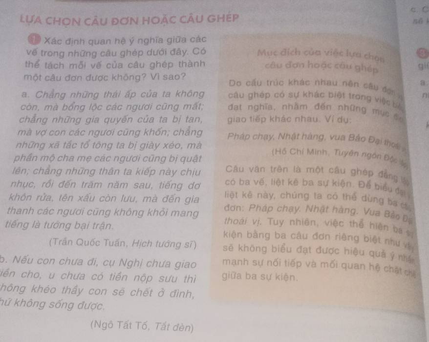 Lựa chOn cÂu đơn hoặc cÂu ghép sēi
* Xác định quan hệ ý nghĩa giữa các
vế trong những câu ghép dưới đây. Có Mục đích của việc lựa chou 3
thể tách mỗi vế của câu ghép thành câu đơn hoặc câu ghép gi
a
một câu đơn được không? Vì sao? Do cấu trúc khác nhau nên câu đợi
a. Chẳng những thái ấp của ta không câu ghép có sự khác biệt trong việc bc
còn, mà bổng lộc các ngươi cũng mất; đạt nghĩa, nhằm đến những mục đu
chẳng những gia quyến của ta bị tan, giao tiếp khác nhau. Ví dụ:
mà vợ con các ngươi cũng khổn; chẳng Pháp chạy, Nhật hàng, vua Bảo Đại thoài
những xã tắc tổ tông ta bị giày xéo, mà
(Hồ Chí Minh, Tuyên ngôn Độc lậ
phần mộ cha mẹ các ngươi cũng bị quật Câu văn trên là một câu ghép đẳng ớ
lên; chẳng những thân ta kiếp này chịu có ba vế, liệt kê ba sự kiện. Để biểu đạ
nhục, rồi đến trăm năm sau, tiếng dơ liệt kê này, chúng ta có thể dùng ba c,
khôn rửa, tên xấu còn lưu, mà đến gia  đơn: Pháp chạy. Nhật hàng. Vua Bảo Đạ
thanh các ngươi cũng không khỏi mang thoái vị. Tuy nhiên, việc thể hiện ba vị
tiếng là tướng bại trận. kiện bằng ba câu đơn riêng biệt như và
(Trần Quốc Tuấn, Hịch tướng sĩ) sẽ không biểu đạt được hiệu quả ý nhâ
b. Nếu con chưa đi, cụ Nghị chưa giao mạnh sự nối tiếp và mối quan hệ chặt ch
ciến cho, u chưa có tiền nộp sưu thì giữa ba sự kiện.
không khéo thấy con sẽ chết ở đình,
kứ không sống được.
(Ngô Tất Tố, Tất đèn)