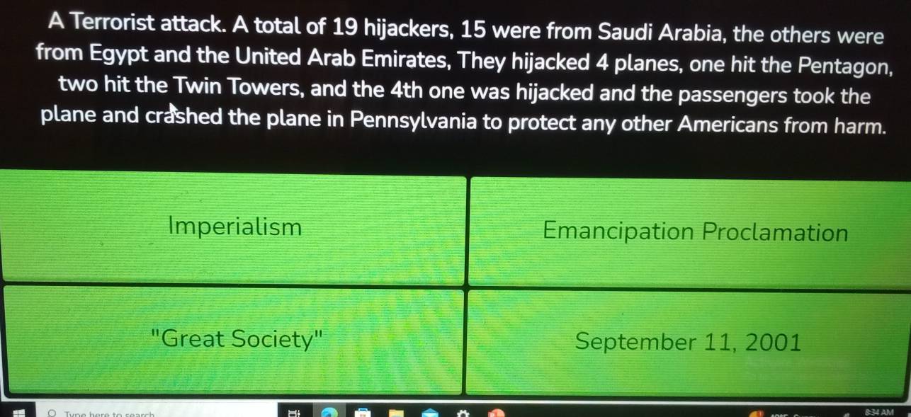 A Terrorist attack. A total of 19 hijackers, 15 were from Saudi Arabia, the others were 
from Egypt and the United Arab Emirates, They hijacked 4 planes, one hit the Pentagon, 
two hit the Twin Towers, and the 4th one was hijacked and the passengers took the 
plane and crashed the plane in Pennsylvania to protect any other Americans from harm. 
8:34