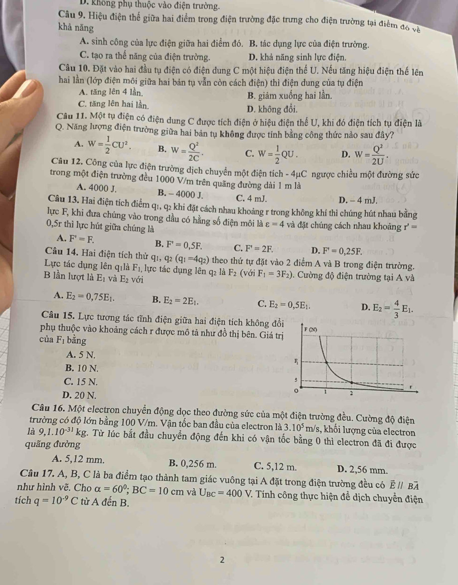 D. không phụ thuộc vào điện trường.
Câu 9. Hiệu điện thể giữa hai điểm trong điện trường đặc trưng cho điện trường tại điểm đ6 về
khả năng
A. sinh công của lực điện giữa hai điểm đó. B. tác dụng lực của điện trường.
C. tạo ra thế năng của điện trường. D. khả năng sinh lực điện.
Câu 10. Đặt vào hai đầu tụ điện có điện dung C một hiệu điện thế U. Nếu tăng hiệu điện thế lên
hai lần (lớp điện môi giữa hai bản tụ vẫn còn cách điện) thì điện dung của tụ điện
A. tăng lên 4 lần.
B. giảm xuống hai lần.
C. tăng lên hai lần.
D. không đổi.
Câu 11. Một tụ điện có điện dung C được tích điện ở hiệu điện thế U, khi đó điện tích tụ điện là
Q. Năng lượng điện trường giữa hai bản tụ không được tính bằng công thức nào sau đây?
A. W= 1/2 CU^2. B. W= Q^2/2C . C. W= 1/2 QU. D. W= Q^2/2U .
Câu 12. Công của lực điện trường dịch chuyển một điện tích -4mu C ngược chiều một đường sức
trong một điện trường đều 1000 V/m trên quãng đường dài 1 m là
A. 4000 J. B. - 4000 J. C. 4 mJ.
D. - 4 mJ.
Câu 13. Hai điện tích điểm q1, q2 khi đặt cách nhau khoảng r trong không khí thì chúng hút nhau bằng
lực F, khi đưa chúng vào trong dầu có hằng số điện môi là varepsilon =4 và đặt chúng cách nhau khoảng r'=
0,5r thì lực hút giữa chúng là
B.
A. F'=F. F'=0,5F. C. F'=2F. D. F'=0,25F.
Câu 14. Hai điện tích thử qi, q_2(q_1=4q_2) theo thứ tự đặt vào 2 điểm A và B trong điện trường.
Lực tác dụng lên qilà F_1 lực tác dụng lên q2 là F_2 (với F_1=3F_2).  Cường độ điện trường tại A và
B lần lượt là E_1 và E_2 với
A. E_2=0,75E_1. B. E_2=2E_1. E_2=0,5E_1. D. E_2= 4/3 E_1.
C.
Câu 15. Lực tương tác tĩnh điện giữa hai điện tích không đổi
phụ thuộc vào khoảng cách r được mô tả như đồ thị bên. Giá trị
của F_1 bằng
A. 5 N.
B. 10 N.
C. 15 N.
D. 20 N.
Câu 16. Một electron chuyển động dọc theo đường sức của một điện trường đều. Cường độ điện
trường có độ lớn bằng 100 V/m. Vận tốc ban đầu của electron là 3.10^5m/s , khối lượng của electron
là 9,1.10^(-31)kg C. Từ lúc bắt đầu chuyển động đến khi có vận tốc bằng 0 thì electron đã đi được
quãng đường
A. 5,12 mm. B. 0,256 m. C. 5,12 m. D. 2,56 mm.
Câu 17. A, B, C là ba điểm tạo thành tam giác vuông tại A đặt trong điện trường đều có . overline Eparallel BA
như hình vẽ. Cho alpha =60^0;BC=10cm và U_BC=400V V. Tính công thực hiện đề dịch chuyển điện
tích q=10^(-9)C từ A đến B.
2