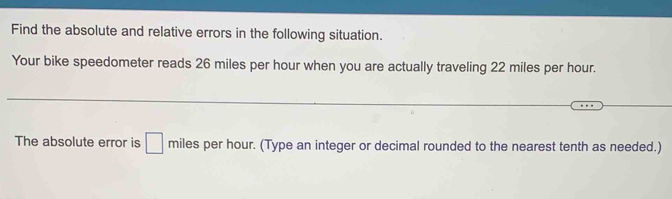 Find the absolute and relative errors in the following situation. 
Your bike speedometer reads 26 miles per hour when you are actually traveling 22 miles per hour. 
The absolute error is □ miles per hour. (Type an integer or decimal rounded to the nearest tenth as needed.)