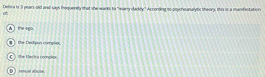 Debra is 3 years old and says frequently that she wants to "marry daddy." According to psychoanalytic theory, this is a manifestation
of:
A ) the ego.
B the Oedipus complex.
C the Electra complex.
D  sexual abuse.