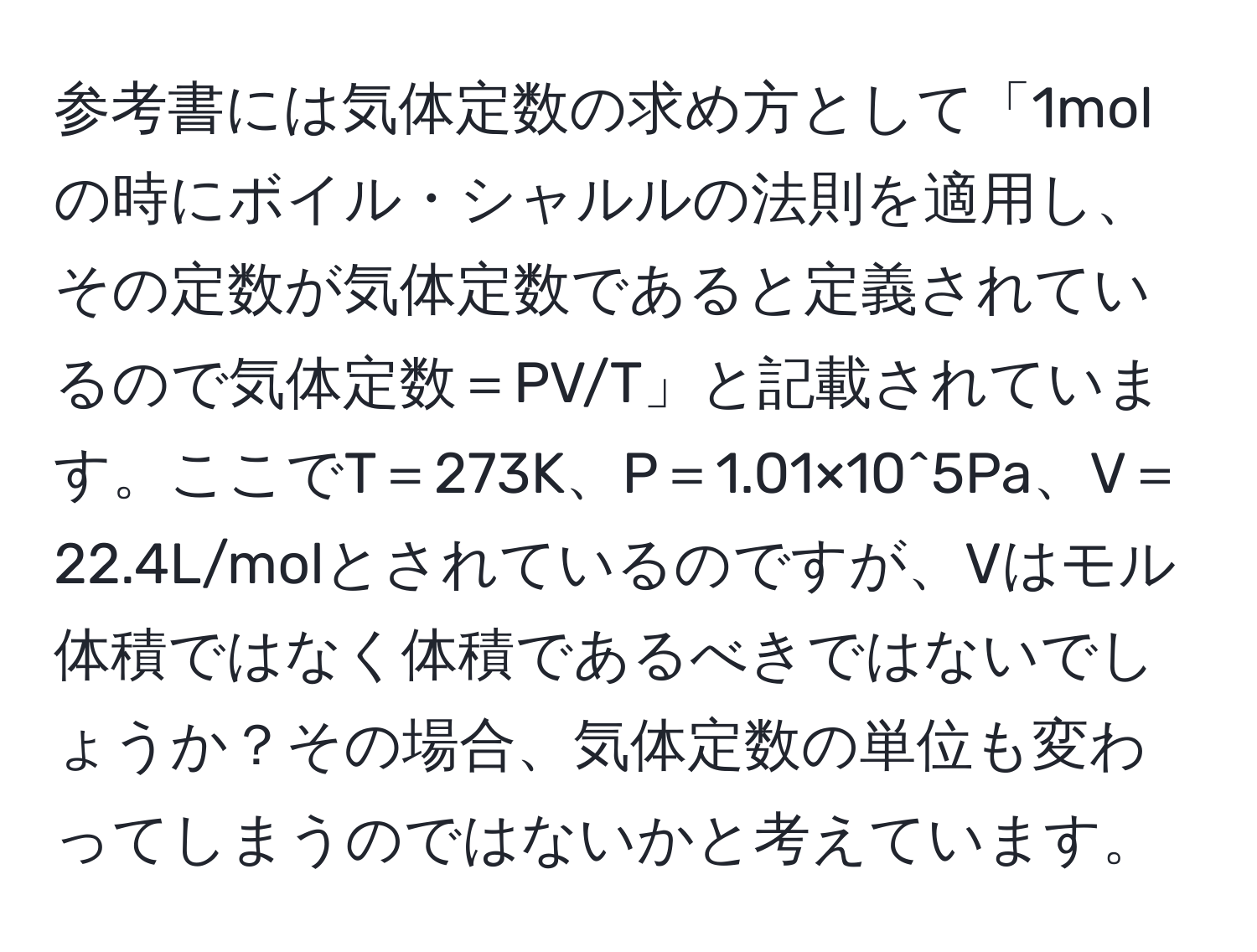 参考書には気体定数の求め方として「1molの時にボイル・シャルルの法則を適用し、その定数が気体定数であると定義されているので気体定数＝PV/T」と記載されています。ここでT＝273K、P＝1.01×10^5Pa、V＝22.4L/molとされているのですが、Vはモル体積ではなく体積であるべきではないでしょうか？その場合、気体定数の単位も変わってしまうのではないかと考えています。