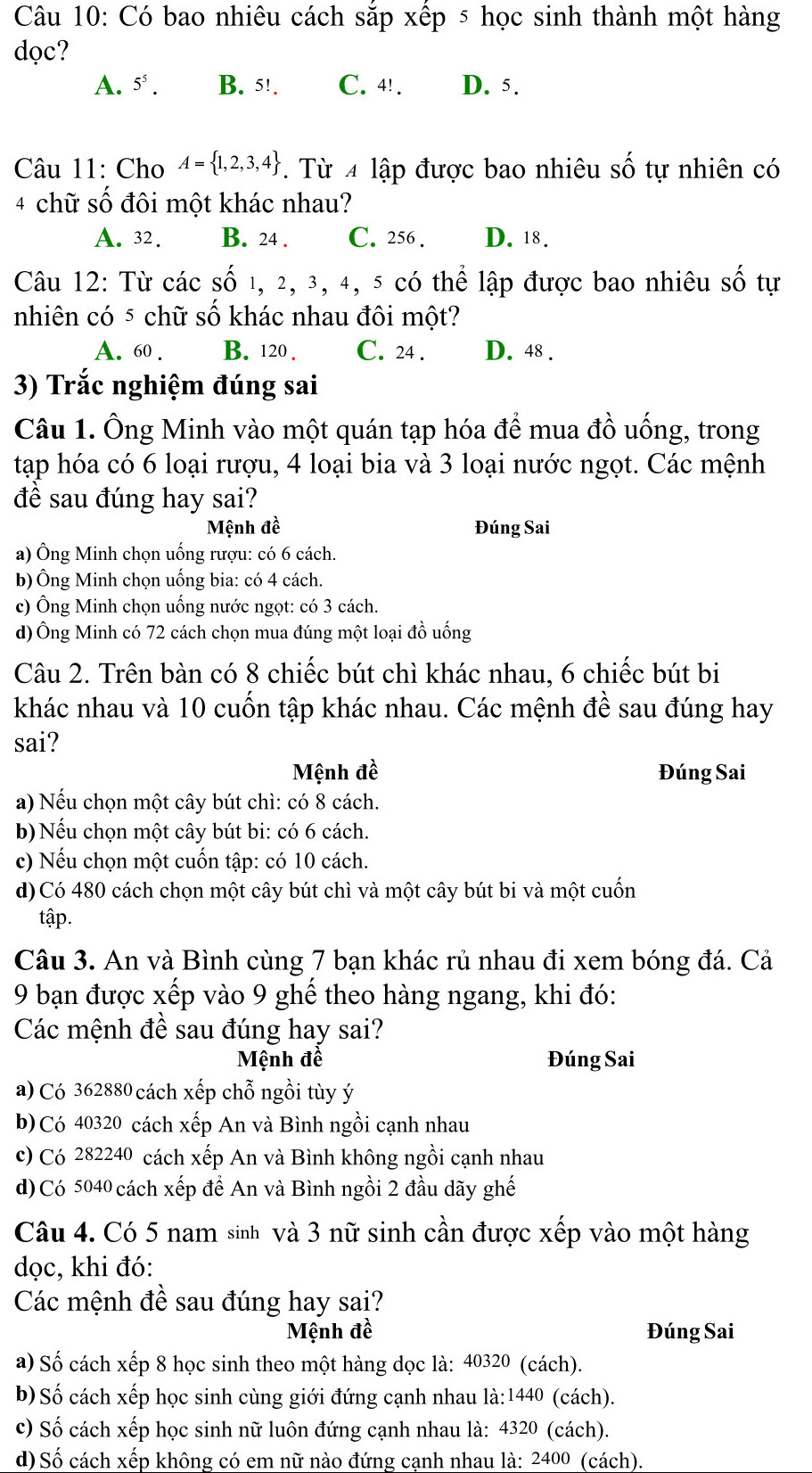 Có bao nhiêu cách sắp xếp 5 học sinh thành một hàng
dọc?
A. 5^5. B. 5!. C. 4! . D. 5.
Câu 11: Cho A= 1,2,3,4 T. Từ 4 lập được bao nhiêu số tự nhiên có
4 chữ số đôi một khác nhau?
A. 32. B. 24 . C. 256 . D. 18.
Câu 12: Từ các số 1, 2, 3, 4, 5 có thể lập được bao nhiêu số tự
nhiên có ⁵ chữ số khác nhau đôi một?
A. 60 . B. 120 . C. 24 . D. 48 .
3) Trắc nghiệm đúng sai
Câu 1. Ông Minh vào một quán tạp hóa để mua đồ uống, trong
tạp hóa có 6 loại rượu, 4 loại bia và 3 loại nước ngọt. Các mệnh
đề sau đúng hay sai?
Mệnh đề Đúng Sai
a) Ông Minh chọn uống rượu: có 6 cách.
b) Ông Minh chọn uống bia: có 4 cách.
c) Ông Minh chọn uống nước ngọt: có 3 cách.
d) Ông Minh có 72 cách chọn mua đúng một loại đồ uống
Câu 2. Trên bàn có 8 chiếc bút chì khác nhau, 6 chiếc bút bi
khác nhau và 10 cuốn tập khác nhau. Các mệnh đề sau đúng hay
sai?
Mệnh đề Đúng Sai
a) Nếu chọn một cây bút chì: có 8 cách.
b) Nếu chọn một cây bút bi: có 6 cách.
c) Nếu chọn một cuốn tập: có 10 cách.
d) Có 480 cách chọn một cây bút chì và một cây bút bi và một cuốn
tập
Câu 3. An và Bình cùng 7 bạn khác rủ nhau đi xem bóng đá. Cả
9 bạn được xếp vào 9 ghể theo hàng ngang, khi đó:
Các mệnh đề sau đúng hay sai?
Mệnh đề Đúng Sai
a) Có 362880 cách xếp chỗ ngồi tùy ý
b) Có 40320 cách xếp An và Bình ngồi cạnh nhau
c) Có 282240 cách xếp An và Bình không ngồi cạnh nhau
d) Có 5040 cách xếp để An và Bình ngồi 2 đầu dãy ghế
Câu 4. Có 5 nam sinh và 3 nữ sinh cần được xếp vào một hàng
dọc, khi đó:
Các mệnh đề sau đúng hay sai?
Mệnh đề Đúng Sai
a) Số cách xếp 8 học sinh theo một hàng dọc là: 40320 (cách).
b) Số cách xếp học sinh cùng giới đứng cạnh nhau là:1440 (cách).
c) Số cách xếp học sinh nữ luôn đứng cạnh nhau là: 4320 (cách).
d) Số cách xếp không có em nữ nào đứng canh nhau là: 2400 (cách).