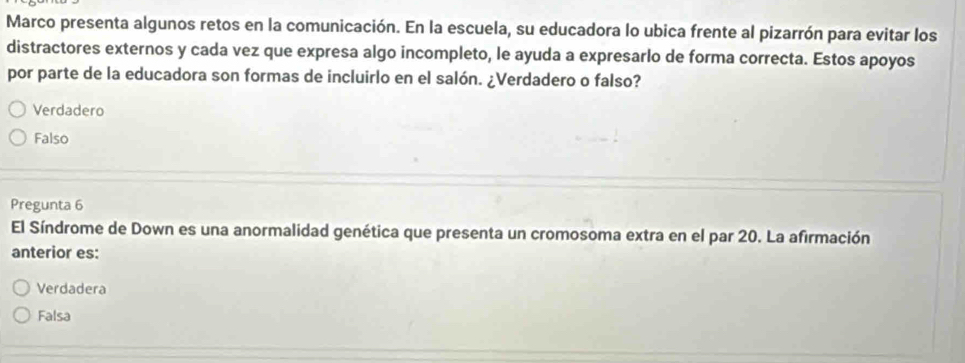 Marco presenta algunos retos en la comunicación. En la escuela, su educadora lo ubica frente al pizarrón para evitar los
distractores externos y cada vez que expresa algo incompleto, le ayuda a expresarlo de forma correcta. Estos apoyos
por parte de la educadora son formas de incluirlo en el salón. ¿Verdadero o falso?
Verdadero
Falso
Pregunta 6
El Síndrome de Down es una anormalidad genética que presenta un cromosoma extra en el par 20. La afirmación
anterior es:
Verdadera
Falsa