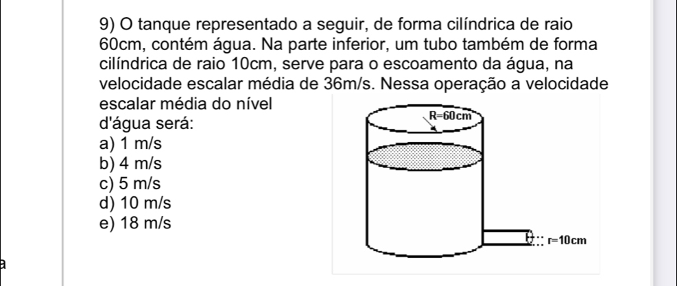 tanque representado a seguir, de forma cilíndrica de raio
60cm, contém água. Na parte inferior, um tubo também de forma
cilíndrica de raio 10cm, serve para o escoamento da água, na
velocidade escalar média de 36m/s. Nessa operação a velocidade
escalar média do nível
d'água será:
a) 1 m/s
b) 4 m/s
c) 5 m/s
d) 10 m/s
e) 18 m/s