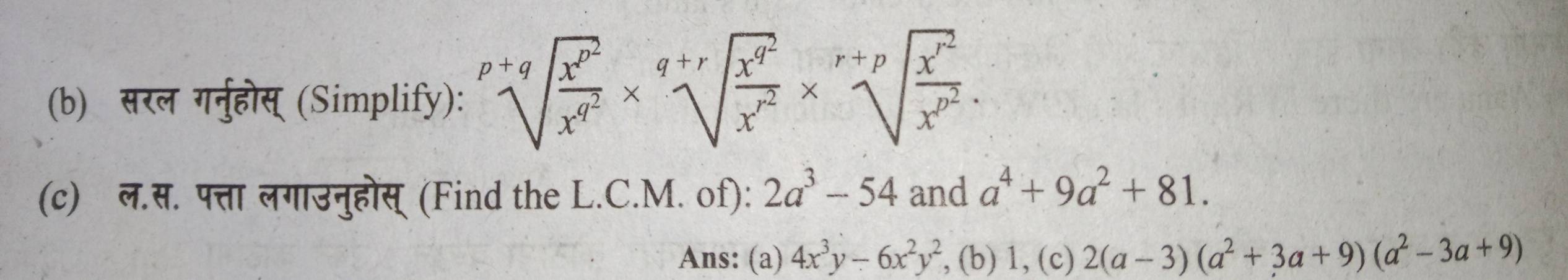 सरल गनुहोस् (Simplify): sqrt[p+q](frac x^(p^2))x^(q^2)* sqrt[q+r](frac x^(q^2))x^(r^2)* sqrt[r+p](frac x^(r^2))x^(p^2). 
(c) ल.स. पत्ता लगाउनुहोस् (Find the L.C.M. of): 2a^3-54 and a^4+9a^2+81. 
Ans: (a) 4x^3y-6x^2y^2 , (b) 1, (c) 2(a-3)(a^2+3a+9)(a^2-3a+9)