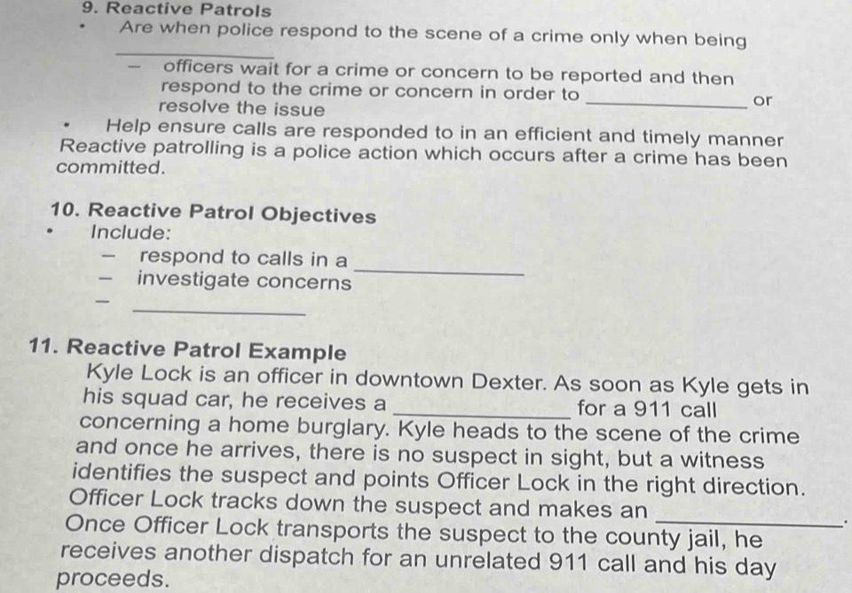 Reactive Patrols 
Are when police respond to the scene of a crime only when being 
_ 
- officers wait for a crime or concern to be reported and then 
respond to the crime or concern in order to _or 
resolve the issue 
. Help ensure calls are responded to in an efficient and timely manner 
Reactive patrolling is a police action which occurs after a crime has been 
committed. 
10. Reactive Patrol Objectives 
Include: 
respond to calls in a 
investigate concerns 
_ 
_ 

11. Reactive Patrol Example 
Kyle Lock is an officer in downtown Dexter. As soon as Kyle gets in 
his squad car, he receives a _for a 911 call 
concerning a home burglary. Kyle heads to the scene of the crime 
and once he arrives, there is no suspect in sight, but a witness 
identifies the suspect and points Officer Lock in the right direction. 
Officer Lock tracks down the suspect and makes an 
. 
Once Officer Lock transports the suspect to the county jail, he 
receives another dispatch for an unrelated 911 call and his day 
proceeds.