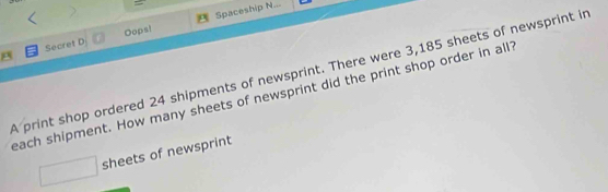 Dopsl Spaceship N... 
Secret D 
A print shop ordered 24 shipments of newsprint. There were 3,185 sheets of newsprint in 
each shipment. How many sheets of newsprint did the print shop order in all 
□ sheets of newsprint