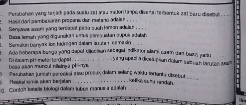 Perubahan yang terjadi pada suatu zat atau materi tanpa disertai terbentuk zat baru disebut . . .. 
. Hasil dari pembakaran propana dan metana adalah . . . . 
. Senyawa asam yang terdapat pada buah lemon adalah . , , . 
. Basa lemah yang digunakan untuk pembuatan pupuk adalah . . . . 
. Semakin banyak ion hidrogen dalam larutan, semakin_ 
6. Ada beberapa bunga yang dapat dijadikan sebagai indikator alami asam dan basa yaitu . . . 
Di dalam pH meter terdapat ._ yang apabila dicelupkan daiam sebuah larutan asam 
basa akan muncul nilainya pH-nya 
3. Perubahan jumlah pereaksi atau produk dalam selang waktu tertentu disebut .. 
9. Reaksi kimia akan berjalan_ 
ketika suhu rendah. 
10. Contoh katalis biologi dalam tubuh manusia adalah . .. . 
Im