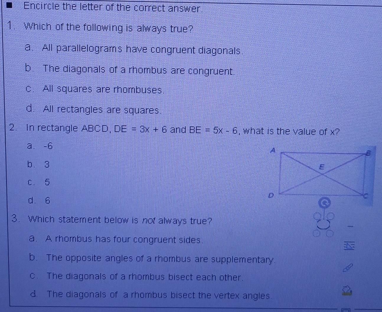 Encircle the letter of the correct answer.
1. Which of the following is always true?
a. All parallelograms have congruent diagonals.
b. The diagonals of a rhombus are congruent.
c. All squares are rhombuses.
d. All rectangles are squares.
2. In rectangle ABCD, DE=3x+6 and BE=5x-6 , what is the value of x?
a. -6
b. 3
c. 5
d. 6
3. Which statement below is nof always true?
a. A rhombus has four congruent sides.
N
b. The opposite angles of a rhombus are supplementary.
c. The diagonals of a rhombus bisect each other.
d. The diagonals of a rhombus bisect the vertex angles.