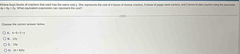 Kirana buys boxes of crackers that each has the same cost y. She represents the cost of 4 boxes of cheese crackers, 6 boxes of poppy seed crackers, and 2 boxes of plain crackers using the expression
4y+6y+2y. What equivalent expression can represent the cost?
Choose the correct answer below.
A. 4· 6· 2· y
B. 12y
C. 10y
D. (4+6)2y