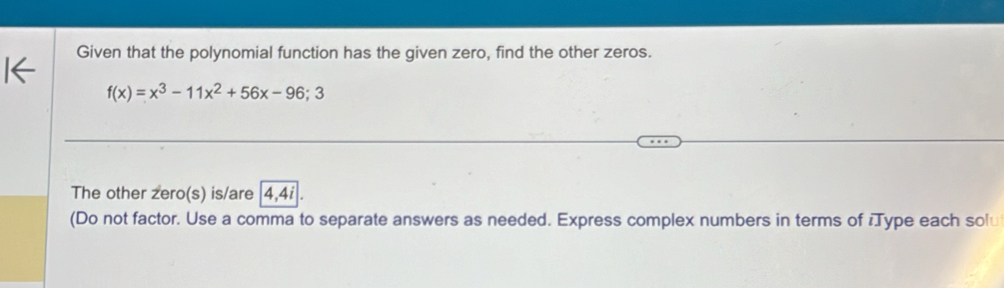 Given that the polynomial function has the given zero, find the other zeros.
f(x)=x^3-11x^2+56x-96;3
The other zero(s) is/are | 4, 4i
(Do not factor. Use a comma to separate answers as needed. Express complex numbers in terms of Type each solu