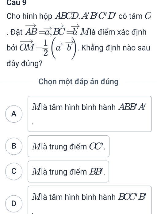 Cau 9
Cho hình hộp ABCD. A 1 B'C'D' có tâm C
. Đặt vector AB=vector a, vector BC=vector b. Mà điểm xác định
bởi vector OM= 1/2 (vector a-vector b). Khẳng định nào sau
đây đúng?
Chọn một đáp án đúng
Mà tâm hình bình hành ABB' A
A
B Mà trung điểm CC'.
C Mà trung điểm BB.
Mà tâm hình bình hành BOC'. B
D