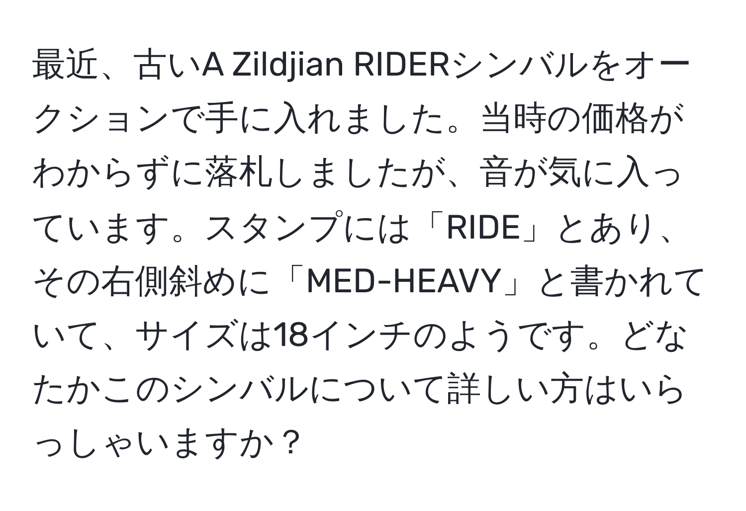 最近、古いA Zildjian RIDERシンバルをオークションで手に入れました。当時の価格がわからずに落札しましたが、音が気に入っています。スタンプには「RIDE」とあり、その右側斜めに「MED-HEAVY」と書かれていて、サイズは18インチのようです。どなたかこのシンバルについて詳しい方はいらっしゃいますか？