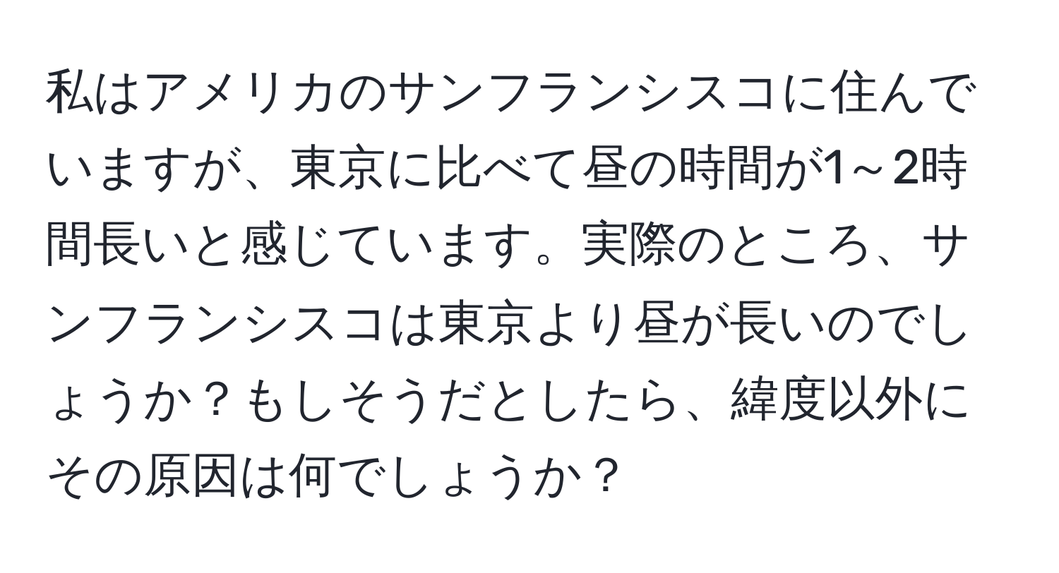 私はアメリカのサンフランシスコに住んでいますが、東京に比べて昼の時間が1～2時間長いと感じています。実際のところ、サンフランシスコは東京より昼が長いのでしょうか？もしそうだとしたら、緯度以外にその原因は何でしょうか？