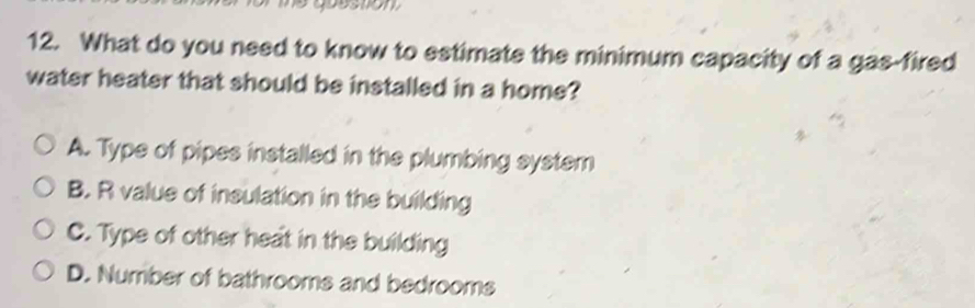 me question 
12. What do you need to know to estimate the minimum capacity of a gas-fired
water heater that should be installed in a home?
A. Type of pipes installed in the plumbing system
B. R value of insulation in the building
C. Type of other heat in the building
D. Number of bathrooms and bedrooms