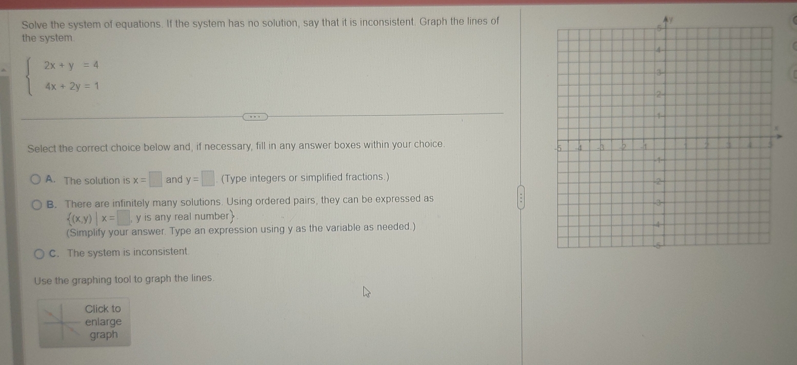 Solve the system of equations. If the system has no solution, say that it is inconsistent. Graph the lines of
the system.
beginarrayl 2x+y=4 4x+2y=1endarray.
Select the correct choice below and, if necessary, fill in any answer boxes within your choice.
A. The solution is x=□ and y=□ (Type integers or simplified fractions.)
B. There are infinitely many solutions. Using ordered pairs, they can be expressed as
 (x,y)|x=□ , y is any real number
(Simplify your answer. Type an expression using y as the variable as needed.)
C. The system is inconsistent
Use the graphing tool to graph the lines.
Click to
enlarge
graph