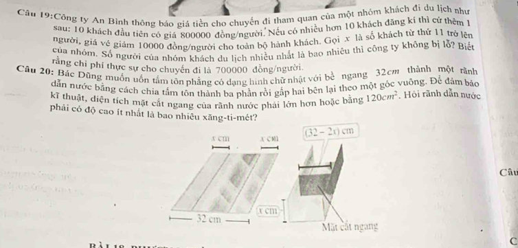 Công ty An Bình thông báo giá tiền cho chuyển đi tham quan của một nhóm khách đi du lịch như 
sau: 10 khách đầu tiên có giá 800000 đồng/người, Nếu có nhiều hơn 10 khách đăng kí thì cứ thêm 1 
người, giá vê giảm 10000 đồng/người cho toàn bộ hành khách. Gọi x là số khách từ thứ 11 trở lên 
của nhóm. Số người của nhóm khách du lịch nhiều nhất là bao nhiêu thì công ty không bị lỗ? Biết 
rằng chỉ phí thực sự cho chuyển đi là 700000 đồng/người. 
Câu 20: Bác Dũng muồn uốn tấm tôn phẳng có dạng hình chữ nhật với bề ngang 32cm thành một rãnh 
dẫn nước bằng cách chia tấm tôn thành ba phần rồi gắp hai bên lại theo một góc vuông. Để đảm bảo 
kĩ thuật, diện tích mặt cắt ngang của rãnh nước phải lớn hơn hoặc bằng 120cm^2. Hỏi rãnh dẫn nước 
phải có độ cao ít nhất là bao nhiêu xăng-ti-mét?
x cm A C m (32-2x)cm
Câu
x cm
32 cm
Mặt cất ngang 
c