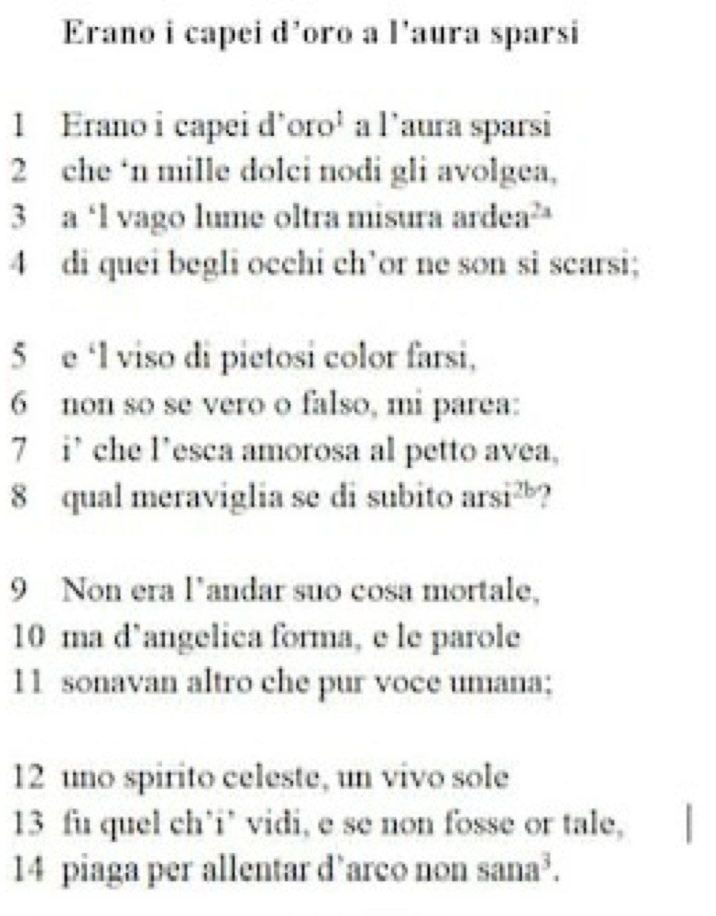 Erano i capei d’oro a l'aura sparsi 
1 Erano i capei d'oro¹ a l'aura sparsi 
2 che ‘n mille dolci nodi gli avolgea, 
3 a ‘l vago lume oltra misura an dea^(2x)
4 di quei begli occhi ch’or ne son si scarsi; 
5 e ‘l viso di pietosi color farsi, 
6 non so se vero o falso, mi parea: 
7 i’che l’esca amorosa al petto avea, 
8 qual meraviglia se di subito an si^(2b)
9 Non era landar suo cosa mortale, 
10 ma d’angelica forma, e le parole 
11 sonavan altro che pur voce umana; 
12 uno spirito celeste, un vivo sole 
13 fu quel ch’i’ vidi, e se non fosse or tale, 
14 piaga per allentar d’arco non sana^3.