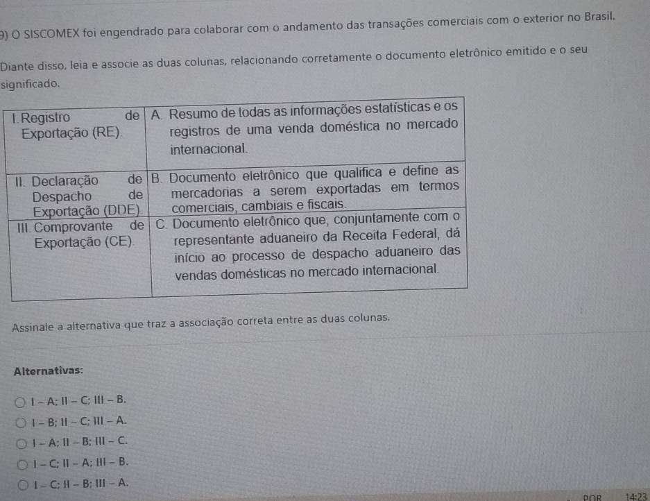 SISCOMEX foi engendrado para colaborar com o andamento das transações comerciais com o exterior no Brasil,
Diante disso, leia e associe as duas colunas, relacionando corretamente o documento eletrônico emítido e o seu
significado.
Assinale a alternativa que traz a associação correta entre as duas colunas.
Alternativas:
I - A; Ⅱ - C; Ⅲ - B.
1 - B; Ⅱ - C; Ⅲ - A.
I - A;Ⅱ - B; Ⅲ - C.
I - C;Ⅱ- A;Ⅲ- B.
I - C; Ⅱ - B; Ⅲ - A.
P∩R 14:23