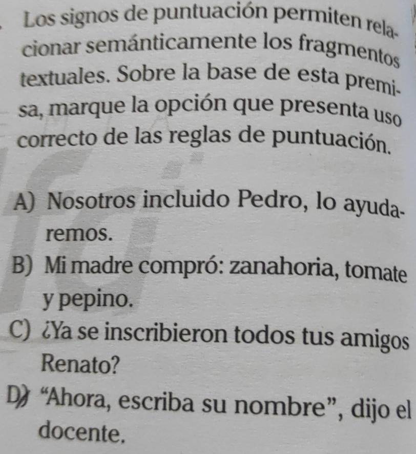 Los signos de puntuación permiten rela-
cionar semánticamente los fragmentos
textuales. Sobre la base de esta premi-
sa, marque la opción que presenta uso
correcto de las reglas de puntuación.
A) Nosotros incluido Pedro, lo ayuda-
remos.
B) Mi madre compró: zanahoria, tomate
y pepino.
C) Ya se inscribieron todos tus amigos
Renato?
D “Ahora, escriba su nombre”, dijo el
docente.