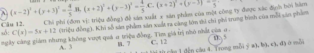 A (x-2)^2+(y+3)^2= 4/5 .B.(x+2)^2+(y-3)^2= 4/5 .C.(x+2)^2+(y-3)=frac 5. 
Câu 12. Chi phí (đơn vị: triệu đồng) đề sản xuất x sản phẩm của một công ty được xác định bởi hàm
số: C(x)=5x+12 (triệu đồng). Khi số sản phầm sản xuất ra càng lớn thì chi phí trung bình của mỗi sản phầm
ngày càng giảm nhưng không vượt quá # triệu đồng. Tìm giá trị nhỏ nhất của a.
A. 3 B. 7 C. 12 D. 5
lừ câu 1 đến câu 4. Trong mỗi ý a), b), c), d) ở mỗi