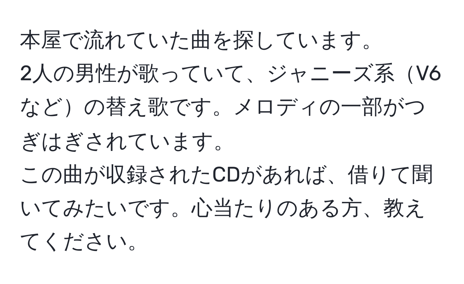 本屋で流れていた曲を探しています。  
2人の男性が歌っていて、ジャニーズ系V6などの替え歌です。メロディの一部がつぎはぎされています。  
この曲が収録されたCDがあれば、借りて聞いてみたいです。心当たりのある方、教えてください。