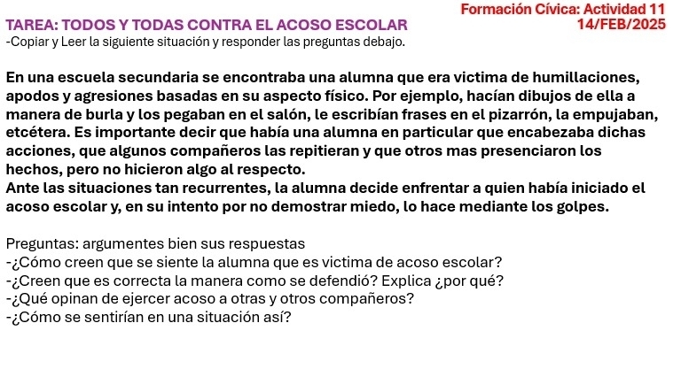 Formación Cívica: Actividad 11 
TAREA: TODOS Y TODAS CONTRA EL ACOSO ESCOLAR 14/FEB/2025 
-Copiar y Leer la siguiente situación y responder las preguntas debajo. 
En una escuela secundaria se encontraba una alumna que era victima de humillaciones, 
apodos y agresiones basadas en su aspecto físico. Por ejemplo, hacían dibujos de ella a 
manera de burla y los pegaban en el salón, le escribían frases en el pizarrón, la empujaban, 
etcétera. Es importante decir que había una alumna en particular que encabezaba dichas 
acciones, que algunos compañeros las repitieran y que otros mas presenciaron los 
hechos, pero no hicieron algo al respecto. 
Ante las situaciones tan recurrentes, la alumna decide enfrentar a quien había iniciado el 
acoso escolar y, en su intento por no demostrar miedo, lo hace mediante los golpes. 
Preguntas: argumentes bien sus respuestas 
-¿Cómo creen que se siente la alumna que es victima de acoso escolar? 
-¿Creen que es correcta la manera como se defendió? Explica ¿por qué? 
-¿Qué opinan de ejercer acoso a otras y otros compañeros? 
- ¿Cómo se sentirían en una situación así?