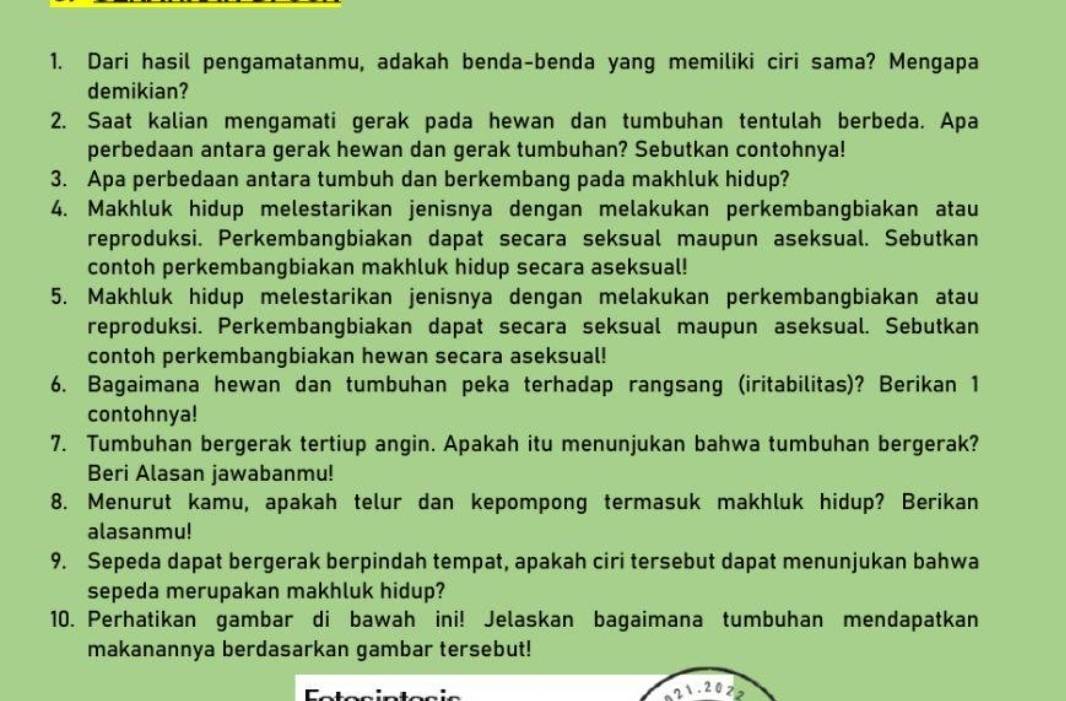 Dari hasil pengamatanmu, adakah benda-benda yang memiliki ciri sama? Mengapa 
demikian? 
2. Saat kalian mengamati gerak pada hewan dan tumbuhan tentulah berbeda. Apa 
perbedaan antara gerak hewan dan gerak tumbuhan? Sebutkan contohnya! 
3. Apa perbedaan antara tumbuh dan berkembang pada makhluk hidup? 
4. Makhluk hidup melestarikan jenisnya dengan melakukan perkembangbiakan atau 
reproduksi. Perkembangbiakan dapat secara seksual maupun aseksual. Sebutkan 
contoh perkembangbiakan makhluk hidup secara aseksual! 
5. Makhluk hidup melestarikan jenisnya dengan melakukan perkembangbiakan atau 
reproduksi. Perkembangbiakan dapat secara seksual maupun aseksual. Sebutkan 
contoh perkembangbiakan hewan secara aseksual! 
6. Bagaimana hewan dan tumbuhan peka terhadap rangsang (iritabilitas)? Berikan 1 
contohnya! 
7. Tumbuhan bergerak tertiup angin. Apakah itu menunjukan bahwa tumbuhan bergerak? 
Beri Alasan jawabanmu! 
8. Menurut kamu, apakah telur dan kepompong termasuk makhluk hidup? Berikan 
alasanmu! 
9. Sepeda dapat bergerak berpindah tempat, apakah ciri tersebut dapat menunjukan bahwa 
sepeda merupakan makhluk hidup? 
10. Perhatikan gambar di bawah ini! Jelaskan bagaimana tumbuhan mendapatkan 
makanannya berdasarkan gambar tersebut!
21.2020