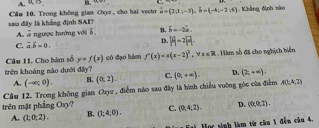 A. 0, 75 B. 0,0 C. D
Câu 10. Trong không gian Oxyz , cho hai vectơ vector a=(2;1;-3), vector b=(-4;-2;6). Khẳng định nào
sau đây là khẳng định SAI?
A. vector a ngược hướng với vector b. B. vector b=-2vector a.
C. vector a.vector b=0. D. |vector b|=2|vector a|. 
Câu 11. Cho hàm số y=f(x) có đạo hàm f'(x)=x(x-2)^2 , ∀ x∈ R Hàm số đã cho nghịch biến
trên khoảng nào dưới đây?
D. (2;+∈fty ).
A. (-∈fty ;0).
B. (0;2).
C. (0;+∈fty ). 
Câu 12. Trong không gian Oxyz , điểm nào sau đây là hình chiếu vuông góc của điểm A(1;4;2)
trên mặt phẳng Oxy? D. (0;0;2).
A. (1;0;2).
B. (1;4;0). 
C. (0;4;2). 
*oi Học sinh làm từ câu 1 đến câu 4.