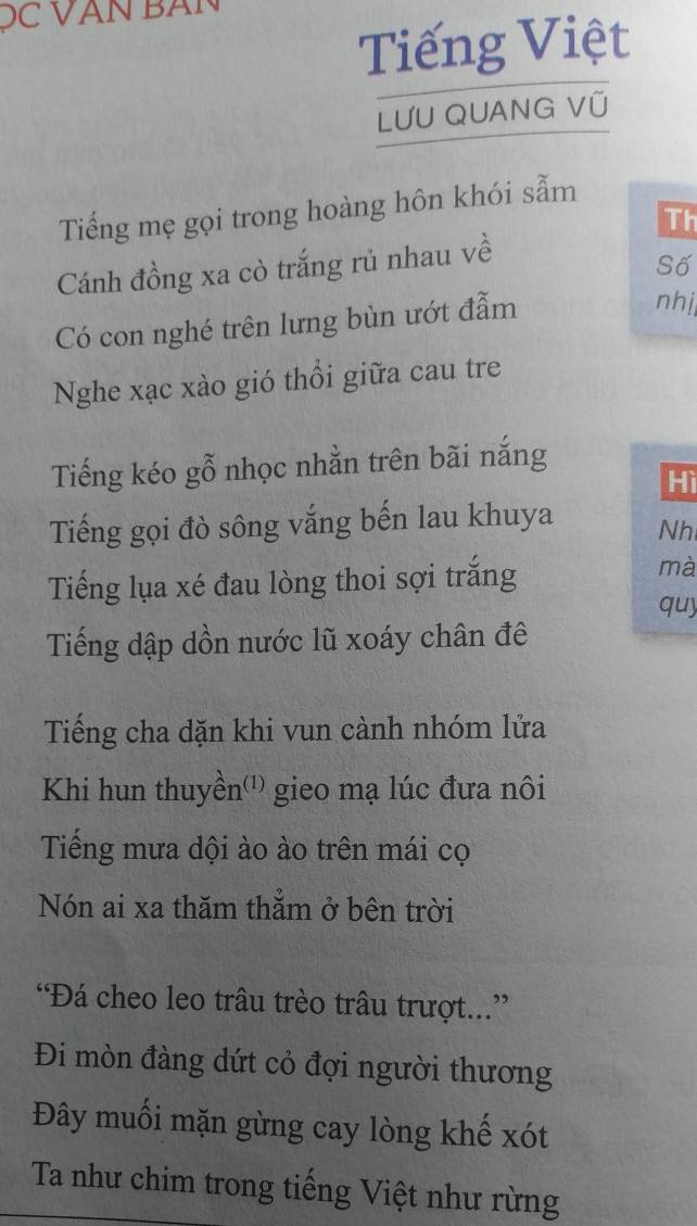 ĐC VAN BAN 
Tiếng Việt 
LƯU QUANG VÜ 
Tiếng mẹ gọi trong hoàng hôn khói sẫm 
Th 
Cánh đồng xa cò trắng rủ nhau về 
Số 
Có con nghé trên lưng bùn ướt đẫm 
nhị 
Nghe xạc xào gió thổi giữa cau tre 
Tiếng kéo gỗ nhọc nhằn trên bãi nắng 
Hì 
Tiếng gọi đò sông vắng bến lau khuya Nh 
Tiếng lụa xé đau lòng thoi sợi trắng 
mà 
quy 
Tiếng dập dồn nước lũ xoáy chân đê 
Tiếng cha dặn khi vun cành nhóm lửa 
Khi hun thuyền'') gieo mạ lúc đưa nôi 
Tiếng mưa dội ào ào trên mái cọ 
Nón ai xa thăm thẳm ở bên trời 
“Đá cheo leo trâu trèo trâu trượt...” 
Đi mòn đàng dứt cỏ đợi người thương 
Đây muối mặn gừng cay lòng khế xót 
Ta như chim trong tiếng Việt như rừng