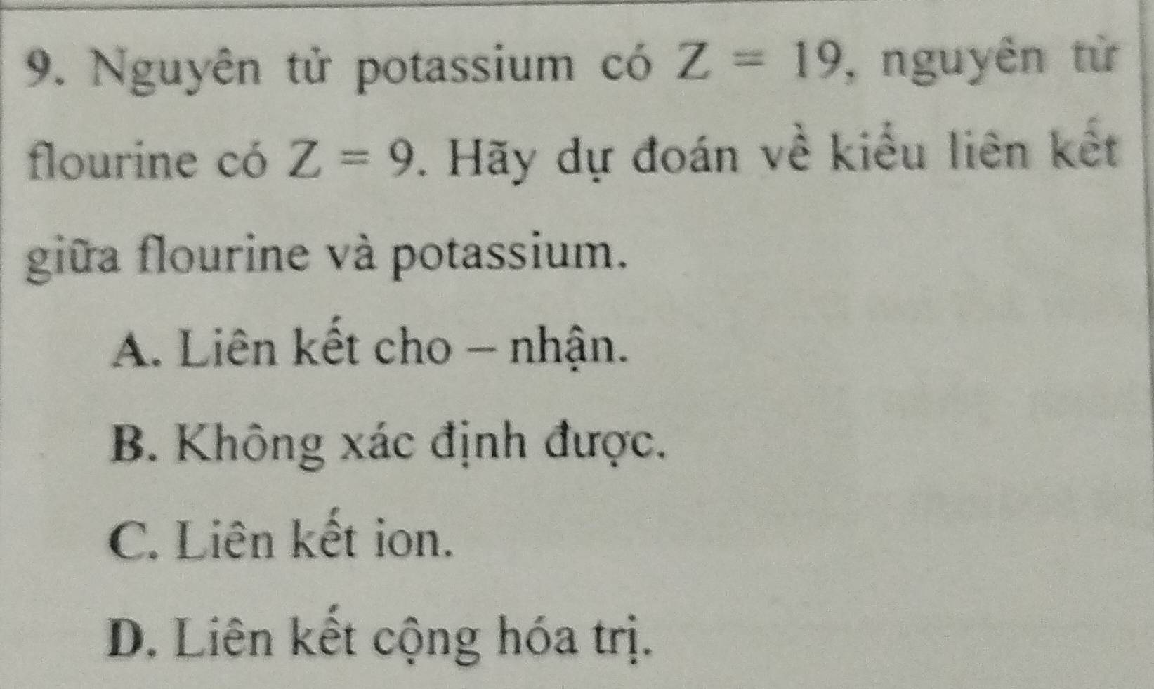 Nguyên tử potassium có Z=19 , nguyên từ
flourine có Z=9. Hãy dự đoán về kiểu liên kết
giữa flourine và potassium.
A. Liên kết cho - nhận.
B. Không xác định được.
C. Liên kết ion.
D. Liên kết cộng hóa trị.