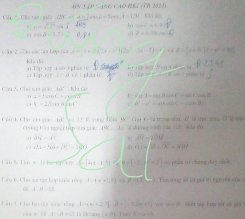 ÔN TAP NANG CAO HK1 (TR 2024)
Câu !. Cho tan, giác ABC có a=7cm,c=5cm.A=120 Khi đó:
a=sqrt(127)cmS
b) cos C=0.91
C ) cos B=0,21^
d) R=6,03(cm
Câu 2. Cho các tập hợp sau A= x∈ R|(2x-x^2)(2x^2-3x-2)=0 yá B= x∈ R^2|1 <30
Khi đó:
a) Tập hợp 4 có 3 phân từ i 120hoy Bc ) 4 ph n tu
c) Tập hợp 4 B có 1 phân tử d) Tapbe=A∪ B cò 5 pháo từ
Câu 3. Cho tam giác 4BC . Khi độ:
a ) a=bcos C+ccos B b ) sin A=sin Bcos C+sin Ccos B
c ) h=2Rsin Bsin C d b^2-c^2=a(bcos C-ccos B)
Câu 4. Cho tâm giác ABC co M là trung điểm BC. Gọi G là trong tâm, / là trực tâm, O là tâm
đường tròn ngoại tiếp tam giác ABC. A4 là đường kinh ctan 10) Khi đó:
a ) overline BH=overline AC b) overline AH=2overline OM
C ) HA+HB+HC=3NIO () overline OA+overline OB+overline OC=3overline OH
Câu 5. Tim m đề hai tập hợp (4m-1,5) B=(-2;)^2+2] có phần từ chung duy nhất
Câu 6. Cho hai tập hợp khác rỗng A=(m+1;8)vaB=(2, ) . Tìm tông lất cá giả trị nguyên của 
dē AB=varnothing
Câu 7. Cho hai tập khác rồng A=(m+2;7];B=(-5;2m+1) với m∈.Biết tập hợp tắt cá giá t
của m dé A∩ B!= varnothing là khoàng (a,b) Tính S=a+b