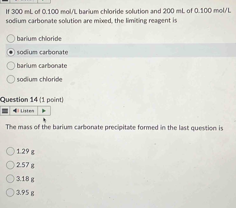 If 300 mL of 0.100 mol/L barium chloride solution and 200 mL of 0.100 mol/L
sodium carbonate solution are mixed, the limiting reagent is
barium chloride
sodium carbonate
barium carbonate
sodium chloride
Question 14 (1 point)
The mass of the barium carbonate precipitate formed in the last question is
1.29 g
2.57 g
3.18 g
3.95 g