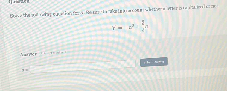 Question 
Solve the following equation for α. Be sure to take into account whether a letter is capitalized or not.
Y=-n^3+ 3/4 a
Answer Attempt 2 out of 2 
Submit Answer
a=