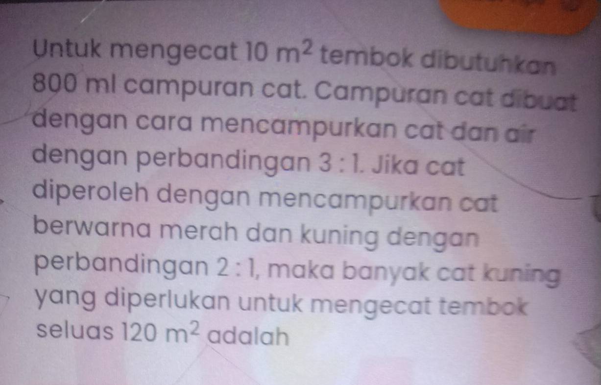 Untuk mengecat 10m^2 tembok dibutuhkan
800 ml campuran cat. Campuran cat dibuat 
dengan cara mencampurkan cat dan air 
dengan perbandingan 3:1. Jika cat 
diperoleh dengan mencampurkan cat 
berwarna merah dan kuning dengan 
perbandingan 2:1 , maka banyak cat kuning 
yang diperlukan untuk mengecat tembok 
seluas 120m^2 adalah